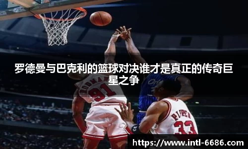 罗德曼与巴克利的篮球对决谁才是真正的传奇巨星之争