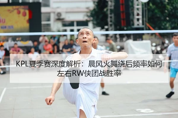 KPL夏季赛深度解析：晨风火舞绕后频率如何左右RW侠团战胜率