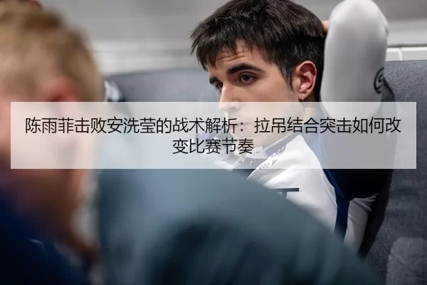 陈雨菲击败安洗莹的战术解析：拉吊结合突击如何改变比赛节奏
