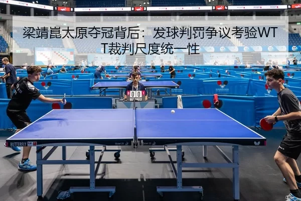 梁靖崑太原夺冠背后：发球判罚争议考验WTT裁判尺度统一性